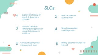 1 Explore the history of
cough & dyspnea in
children
Perform relevant
examination
3
Discuss causes &
differential diagnosis of
cough & dyspnea in
children
SLOs
Select appropriate
investigations
4
2
6
5 Construct appropriate
management plan
Identify patients suitable for
referral
 