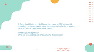 A 6 month old baby on 15 of December, came to A&E with rapid
breathing, persistent cough, nasal discharge and difﬁculty in feeding.
On auscultation crepitations were heard.
What is your diagnosis?
Who are at increased risk of developing this disease?
 