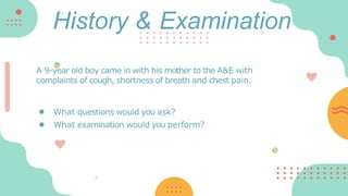 A 9-year old boy came in with his mother to the A&E with
complaints of cough, shortness of breath and chest pain.
● What questions would you ask?
● What examination would you perform?
History & Examination
 