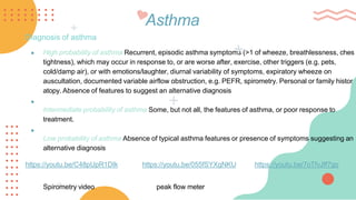 Asthma
Diagnosis of asthma
● High probability of asthma Recurrent, episodic asthma symptoms (>1 of wheeze, breathlessness, ches
tightness), which may occur in response to, or are worse after, exercise, other triggers (e.g. pets,
cold/damp air), or with emotions/laughter, diurnal variability of symptoms, expiratory wheeze on
auscultation, documented variable airflow obstruction, e.g. PEFR, spirometry. Personal or family histor
atopy. Absence of features to suggest an alternative diagnosis
●
Intermediate probability of asthma Some, but not all, the features of asthma, or poor response to
treatment.
●
Low probability of asthma Absence of typical asthma features or presence of symptoms suggesting an
alternative diagnosis
https://youtu.be/C48pUpR1DIk https://youtu.be/055fSYXgNKU https://youtu.be/7oTfvJff7go
Spirometry video peak flow meter
 