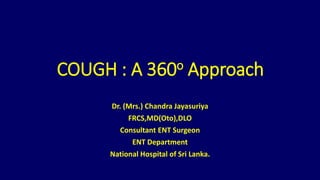 COUGH : A 360o Approach
Dr. (Mrs.) Chandra Jayasuriya
FRCS,MD(Oto),DLO
Consultant ENT Surgeon
ENT Department
National Hospital of Sri Lanka.
 