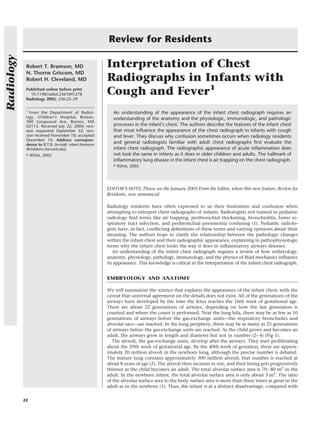Review for Residents
Radiology



             Robert T. Bramson, MD                     Interpretation of Chest
             N. Thorne Griscom, MD
             Robert H. Cleveland, MD                   Radiographs in Infants with
             Published online before print
               10.1148/radiol.2361041278
             Radiology 2005; 236:22–29
                                                       Cough and Fever1
             1
               From the Department of Radiol-             An understanding of the appearance of the infant chest radiograph requires an
             ogy, Children’s Hospital, Boston,            understanding of the anatomy and the physiologic, immunologic, and pathologic
             300 Longwood Ave, Boston, MA
             02115. Received July 22, 2004; revi-         processes in the infant’s chest. The authors describe the features of the infant chest
             sion requested September 22; revi-           that most inﬂuence the appearance of the chest radiograph in infants with cough
             sion received November 10; accepted          and fever. They discuss why confusion sometimes occurs when radiology residents
             December 10. Address correspon-
             dence to R.T.B. (e-mail: robert.bramson
                                                          and general radiologists familiar with adult chest radiographs ﬁrst evaluate the
             @childrens.harvard.edu).                     infant chest radiograph. The radiographic appearance of acute inﬂammation does
             ©   RSNA, 2005                               not look the same in infants as it does in older children and adults. The hallmark of
                                                          inﬂammatory lung disease in the infant chest is air trapping on the chest radiograph.
                                                          ©   RSNA, 2005




                                                       EDITOR’S NOTE: Please see the January 2005 From the Editor, where this new feature, Review for
                                                       Residents, was announced.

                                                       Radiology residents have often expressed to us their frustration and confusion when
                                                       attempting to interpret chest radiographs of infants. Radiologists not trained in pediatric
                                                       radiology ﬁnd terms like air trapping, peribronchial thickening, bronchiolitis, lower re-
                                                       spiratory tract infection, and peribronchial pneumonia confusing (1). Pediatric radiolo-
                                                       gists have, in fact, conﬂicting deﬁnitions of these terms and varying opinions about their
                                                       meaning. The authors hope to clarify the relationship between the pathologic changes
                                                       within the infant chest and their radiographic appearance, explaining in pathophysiologic
                                                       terms why the infant chest looks the way it does in inﬂammatory airways diseases.
                                                          An understanding of the infant chest radiograph requires a review of how embryology,
                                                       anatomy, physiology, pathology, immunology, and the physics of ﬂuid mechanics inﬂuence
                                                       its appearance. This knowledge is critical in the interpretation of the infant chest radiograph.


                                                       EMBRYOLOGY AND ANATOMY

                                                       We will summarize the science that explains the appearance of the infant chest, with the
                                                       caveat that universal agreement on the details does not exist. All of the generations of the
                                                       airways have developed by the time the fetus reaches the 16th week of gestational age.
                                                       There are about 22 generations of airways, depending on how the last generation is
                                                       counted and where the count is performed. Near the lung hila, there may be as few as 10
                                                       generations of airways before the gas-exchange units—the respiratory bronchioles and
                                                       alveolar sacs—are reached. In the lung periphery, there may be as many as 25 generations
                                                       of airways before the gas-exchange units are reached. As the child grows and becomes an
                                                       adult, the airways grow in length and diameter but not in number (2– 4) (Fig 1).
                                                          The alveoli, the gas-exchange units, develop after the airways. They start proliferating
                                                       about the 29th week of gestational age. By the 40th week of gestation, there are approx-
                                                       imately 20 million alveoli in the newborn lung, although the precise number is debated.
                                                       The mature lung contains approximately 300 million alveoli; that number is reached at
                                                       about 8 years of age (2). The alveoli then increase in size, and their lining gets progressively
                                                       thinner as the child becomes an adult. The total alveolar surface area is 70 – 80 m2 in the
                                                       adult. In the newborn infant, the total alveolar surface area is only about 3 m2. The ratio
                                                       of the alveolar surface area to the body surface area is more than three times as great in the
                                                       adult as in the newborn (5). Thus, the infant is at a distinct disadvantage, compared with

            22
 