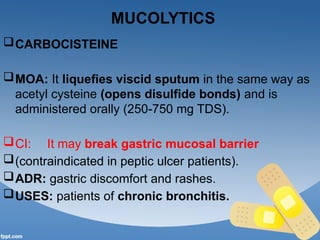 MUCOLYTICS
CARBOCISTEINE
MOA: It liquefies viscid sputum in the same way as
acetyl cysteine (opens disulfide bonds) and is
administered orally (250-750 mg TDS).
CI: It may break gastric mucosal barrier
(contraindicated in peptic ulcer patients).
ADR: gastric discomfort and rashes.
USES: patients of chronic bronchitis.
 