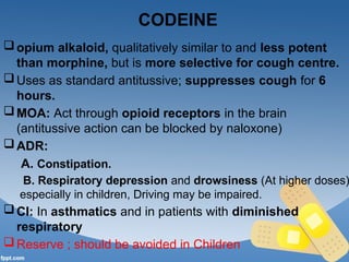 CODEINE
opium alkaloid, qualitatively similar to and less potent
than morphine, but is more selective for cough centre.
Uses as standard antitussive; suppresses cough for 6
hours.
MOA: Act through opioid receptors in the brain
(antitussive action can be blocked by naloxone)
ADR:
A. Constipation.
B. Respiratory depression and drowsiness (At higher doses)
especially in children, Driving may be impaired.
CI: In asthmatics and in patients with diminished
respiratory
Reserve ; should be avoided in Children
 