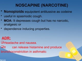 NOSCAPINE (NARCOTINE)
• Nonopioids equipotent antitussive as codeine
• useful in spasmodic cough.
• MOA: It depresses cough but has no narcotic,
analgesic or
• dependence inducing properties.
ADR:
Headache and nausea.
It can release histamine and produce
bronchoconstriction in asthmatic
 