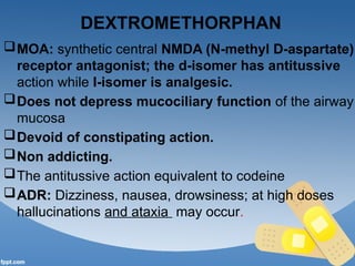 DEXTROMETHORPHAN
MOA: synthetic central NMDA (N-methyl D-aspartate)
receptor antagonist; the d-isomer has antitussive
action while I-isomer is analgesic.
Does not depress mucociliary function of the airway
mucosa
Devoid of constipating action.
Non addicting.
The antitussive action equivalent to codeine
ADR: Dizziness, nausea, drowsiness; at high doses
hallucinations and ataxia may occur.
 