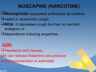 NOSCAPINE (NARCOTINE)
Nonopioids equipotent antitussive as codeine
useful in spasmodic cough.
MOA: It depresses cough but has no narcotic,
analgesic or
dependence inducing properties.
ADR:
Headache and nausea.
It can release histamine and produce
bronchoconstriction in asthmatic
 