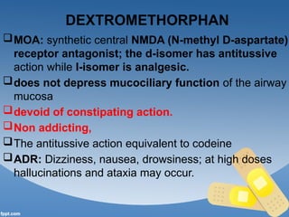 DEXTROMETHORPHAN
MOA: synthetic central NMDA (N-methyl D-aspartate)
receptor antagonist; the d-isomer has antitussive
action while I-isomer is analgesic.
does not depress mucociliary function of the airway
mucosa
devoid of constipating action.
Non addicting,
The antitussive action equivalent to codeine
ADR: Dizziness, nausea, drowsiness; at high doses
hallucinations and ataxia may occur.
 