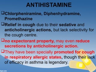 ANTIHISTAMINE
Chlorpheniramine, Diphenhydramine,
Promethazine
Relief in cough due to their sedative and
anticholinergic actions, but lack selectivity for
the cough centre.
no expectorant property, may even reduce
secretions by anticholinergic action.
They have been specially promoted for cough
in respiratory allergic states, though their lack
of efficacy in asthma is legendary.
 