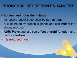 BRONCHIAL SECRETION ENHANCERS
Sodium and potassium citrate.
increase bronchial secretion by salt action.
KI is secreted by bronchial glands and can irritate the
airway mucosa.
ADR: Prolonged use can affect thyroid function and
produce iodism.
It is not used now.
 