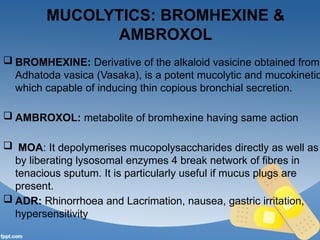 MUCOLYTICS: BROMHEXINE &
AMBROXOL
 BROMHEXINE: Derivative of the alkaloid vasicine obtained from
Adhatoda vasica (Vasaka), is a potent mucolytic and mucokinetic
which capable of inducing thin copious bronchial secretion.
 AMBROXOL: metabolite of bromhexine having same action
 MOA: It depolymerises mucopolysaccharides directly as well as
by liberating lysosomal enzymes 4 break network of fibres in
tenacious sputum. It is particularly useful if mucus plugs are
present.
 ADR: Rhinorrhoea and Lacrimation, nausea, gastric irritation,
hypersensitivity
 