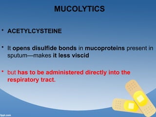 MUCOLYTICS
• ACETYLCYSTEINE
• It opens disulfide bonds in mucoproteins present in
sputum—makes it less viscid
• but has to be administered directly into the
respiratory tract.
 