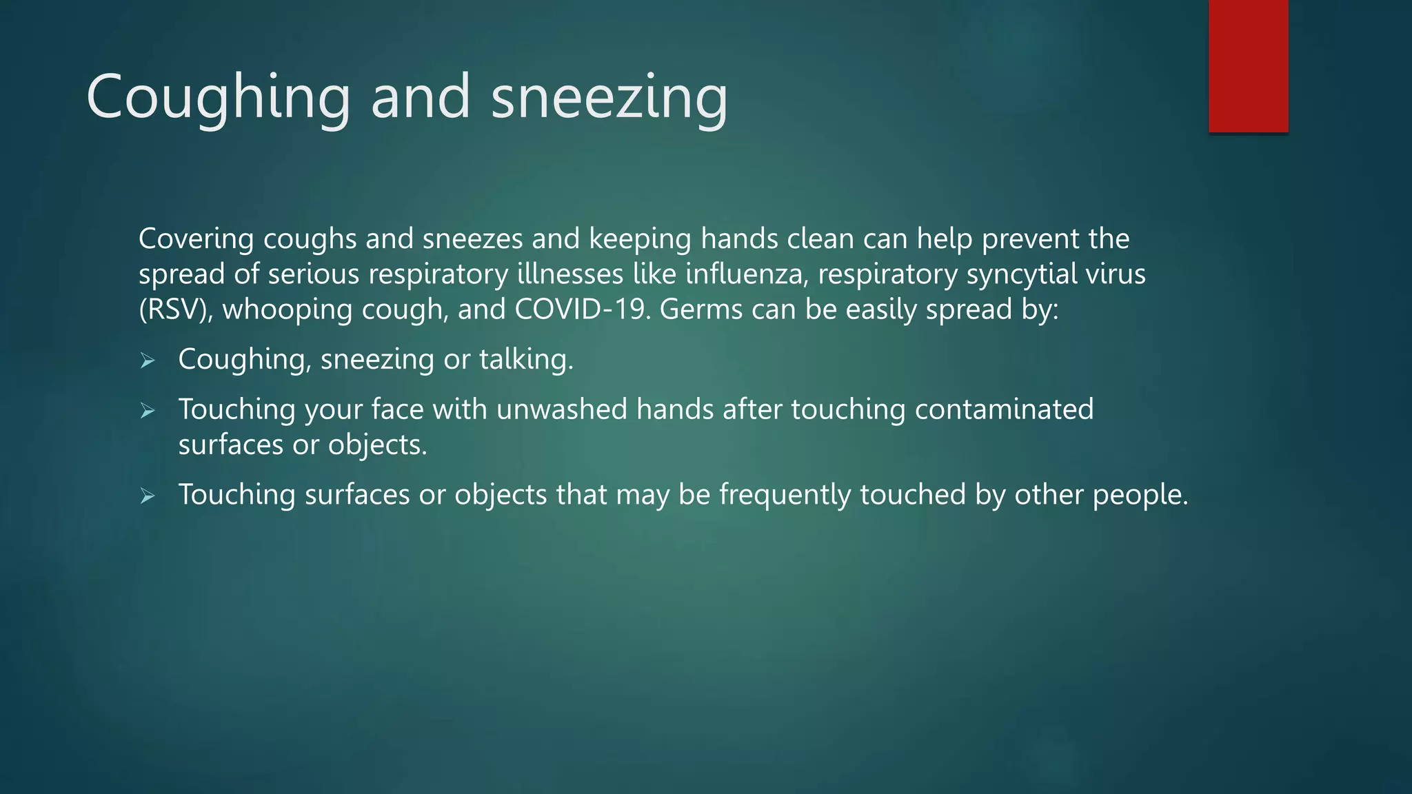 Coughing and sneezing
Covering coughs and sneezes and keeping hands clean can help prevent the
spread of serious respiratory illnesses like influenza, respiratory syncytial virus
(RSV), whooping cough, and COVID-19. Germs can be easily spread by:
Coughing, sneezing or talking.
Touching your face with unwashed hands after touching contaminated
surfaces or objects.
Touching surfaces or objects that may be frequently touched by other people.
