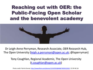 Reaching out with OER: the
Public-Facing Open Scholar
and the benevolent academy
Dr Leigh-Anne Perryman, Research Associate, OER Research Hub,
The Open University (leigh.a.perryman@open.ac.uk; @laperryman)
Tony Coughlan, Regional Academic, The Open University
(t.coughlan@open.ac.uk)
Photo credit: Patrick Gensel, http://www.flickr.com/photos/12142935@N08/7402012502/. CC BY-NC-SA
 