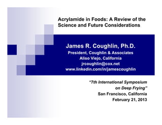 Acrylamide in Foods: A Review of the
Science and Future Considerations
James R. Coughlin, Ph.D.
President, Coughlin & Associates
Aliso Viejo, California
jrcoughlin@cox.net
www.linkedin.com/in/jamescoughlin
“7th International Symposium
on Deep Frying”
San Francisco, California
February 21, 2013
 