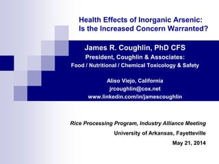 Health Effects of Inorganic Arsenic:
Is the Increased Concern Warranted?
James R. Coughlin, PhD CFS
President, Coughlin & Associates:
Food / Nutritional / Chemical Toxicology & Safety
Aliso Viejo, California
jrcoughlin@cox.net
www.linkedin.com/in/jamescoughlin
Rice Processing Program, Industry Alliance Meeting
University of Arkansas, Fayetteville
May 21, 2014
 