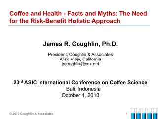 Coffee and Health - Facts and Myths: The Need
for the Risk-Benefit Holistic Approach


                     James R. Coughlin, Ph.D.
                        President, Coughlin & Associates
                              Aliso Viejo, California
                               jrcoughlin@cox.net



  23rd ASIC International Conference on Coffee Science
                       Bali, Indonesia
                      October 4, 2010


© 2010 Coughlin & Associates                               1
 