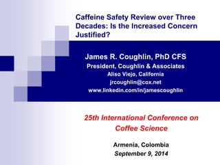 Caffeine Safety Review over Three Decades: Is the Increased Concern Justified? 
James R. Coughlin, PhD CFS 
President, Coughlin & Associates 
Aliso Viejo, California 
jrcoughlin@cox.net 
www.linkedin.com/in/jamescoughlin 
25th International Conference on 
Coffee Science 
Armenia, Colombia 
September 9, 2014  