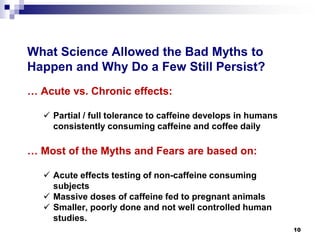 What Science Allowed the Bad Myths to Happen and Why Do a Few Still Persist? 
… Acute vs. Chronic effects: 
 
Partial / full tolerance to caffeine develops in humans consistently consuming caffeine and coffee daily 
… Most of the Myths and Fears are based on: 
 
Acute effects testing of non-caffeine consuming subjects 
 
Massive doses of caffeine fed to pregnant animals 
 
Smaller, poorly done and not well controlled human studies. 10 
 