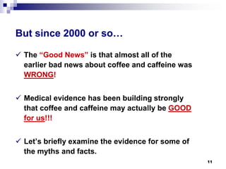 But since 2000 or so… 
 
The “Good News” is that almost all of the earlier bad news about coffee and caffeine was WRONG! 
 
Medical evidence has been building strongly that coffee and caffeine may actually be GOOD for us!!! 
 
Let’s briefly examine the evidence for some of the myths and facts. 11 
 