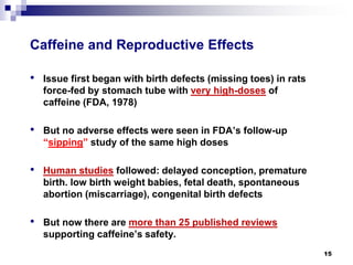 Caffeine and Reproductive Effects 
• 
Issue first began with birth defects (missing toes) in rats force-fed by stomach tube with very high-dosesof caffeine (FDA, 1978) 
• 
But no adverse effects were seen in FDA’s follow-up “sipping” study of the same high doses 
• 
Human studiesfollowed: delayed conception, premature birth. low birth weight babies, fetal death, spontaneous abortion (miscarriage), congenital birth defects 
• 
But now there are more than 25 published reviews supporting caffeine’s safety. 
15 
 