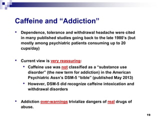Caffeine and “Addiction” 
• 
Dependence, tolerance and withdrawal headache were cited in many published studies going back to the late 1980’s (but mostly among psychiatric patients consuming up to 20 cups/day) 
• 
Current view is very reassuring: 
• 
Caffeine use was notclassified as a “substance use disorder” (the new term for addiction) in the American Psychiatric Assn’s DSM-5 “bible” (published May 2013) 
• 
However, DSM-5 did recognize caffeine intoxication and withdrawal disorders 
• 
Addiction over-warningstrivialize dangers of realdrugs of abuse. 
19 
 
