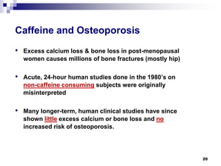 Caffeine and Osteoporosis 
• 
Excess calcium loss & bone loss in post-menopausal womencauses millions of bone fractures (mostly hip) 
• 
Acute, 24-hour human studies done in the 1980’s on non-caffeine consumingsubjects were originally misinterpreted 
• 
Many longer-term, human clinical studies have since shown littleexcess calcium or bone loss and noincreased risk of osteoporosis. 
20 
 
