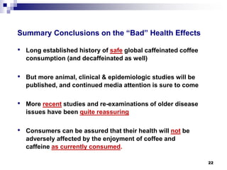 Summary Conclusions on the “Bad” Health Effects 
• 
Long established history of safeglobal caffeinated coffee consumption (and decaffeinated as well) 
• 
But more animal, clinical & epidemiologic studies will be published, and continued media attention is sure to come 
• 
More recentstudies and re-examinations of older disease issues have been quite reassuring 
• 
Consumers can be assured that their health will notbe adversely affected by the enjoyment of coffee and caffeine as currently consumed. 
22 
 