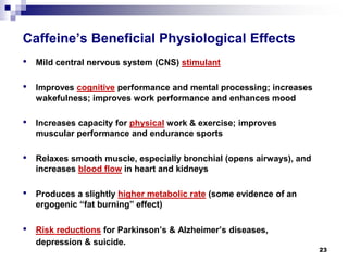 Caffeine’s Beneficial Physiological Effects 
• 
Mild central nervous system (CNS) stimulant 
• 
Improves cognitiveperformance and mental processing; increases wakefulness;improvesworkperformance and enhances mood 
• 
Increases capacity for physicalwork & exercise; improves muscular performance and endurance sports 
• 
Relaxes smooth muscle, especially bronchial (opens airways), and increases blood flowin heart and kidneys 
• 
Produces a slightly higher metabolic rate(some evidence of an ergogenic “fat burning” effect) 
• 
Riskreductionsfor Parkinson’s & Alzheimer’s diseases, depression & suicide. 
23 
 
