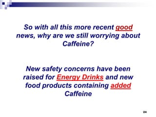 So with all this more recent goodnews, why are we still worrying about Caffeine? New safety concerns have been raised for Energy Drinksand new food products containing addedCaffeine 
24 
 