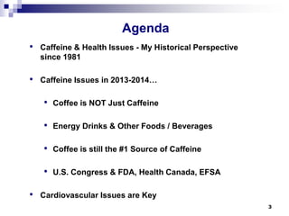 Agenda 
• 
Caffeine & Health Issues -My Historical Perspective since 1981 
• 
Caffeine Issues in 2013-2014… 
• 
Coffee is NOT Just Caffeine 
• 
Energy Drinks & Other Foods / Beverages 
• 
Coffee is still the #1 Source of Caffeine 
• 
U.S. Congress & FDA, Health Canada, EFSA 
• 
Cardiovascular Issues are Key 
3 
 