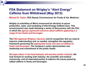 FDA Statement on Wrigley’s “Alert Energy” Caffeine Gum Withdrawal (May 2013) 
Michael R. Taylor, FDA Deputy Commissioner for Foods & Vet. Medicine: 
Wrigley (a subsidiary of Mars) announced its decision to pause production, sales, and marketing of Alert Energy Caffeine Gum. This announcement was made following a series of discussions with the FDA in which the agency expressed concerns about caffeine appearing in a range of new foods and beverages. 
The FDA applauds Wrigley’s decision and its recognition that we need to improve understanding and, as needed, strengthen the regulatory framework governing the appropriate levels and uses of caffeine in foods and beverages. The company’s action demonstrates real leadership and commitment to the public health. 
We hope others in the food industry will exercise similar restraint. We look forward to working with industry, the scientific and medical community, and all interested parties to address the issues posed by added caffeine in foods and beverages. 
36 
 