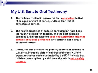 My U.S. Senate Oral Testimony 
1. 
The caffeine content in energy drinks is equivalentto that of an equal amount of coffee, and less than that of coffeehouse coffees. 
2. 
The health outcomes of caffeine consumption have been thoroughly studied for decades, and the best available scientific & clinical evidence does not support the idea that caffeine should be prohibited (and certainly not a single source of caffeine). 
3. 
Coffee, tea and soda are the primary sources of caffeine in U.S. diets, including diets of children and teens. Current exposure assessments conducted by the FDA indicate that caffeine consumption by children and youth is not a safety concern. 39 
 