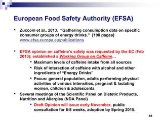 European Food Safety Authority (EFSA) 
• 
Zucconiet al., 2013. “Gathering consumption data on specific consumer groups of energy drinks.” [190 pages] www.efsa.europa.eu/publications 
• 
EFSA opinion on caffeine’s safety was requested by the EC (Feb 2013); established a Working Group on Caffeine… 
• 
Maximum levels of caffeine intake from all sources 
• 
Risk of interaction of caffeine with alcohol and other ingredients of “Energy Drinks” 
• 
Focus: general population, adults performing physical activities of various intensities, pregnant & lactating women, children & adolescents 
• 
Several meetings of the Scientific Panel on Dietetic Products, Nutrition and Allergies (NDA Panel) 
• 
Draft Opinion will issue early November,public consultation for 6-8 weeks, adoption by Spring 2015. 45 
 