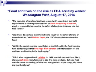 “Food additives on the rise as FDA scrutiny wanes” Washington Post, August 17, 2014 
• 
“The explosion of new food additives coupled with an easing of oversight requirements is allowing manufacturers to avoid the scrutiny of the FDA, which is responsible for ensuring the safety of chemicals streaming into the food supply.” 
• 
“We simply do not have the information to vouch for the safety of many of these chemicals,” said Michael Taylor, the FDA’s Deputy Commissioner for Food. 
• 
“Within the past six months, top officials at the FDA and in the food industry have acknowledged that new steps must be taken to better account for the additives proliferating in the food supply.” 
• 
“This is what happened with caffeine. In 1959, the FDA approved it as GRAS, allowing soft drink manufacturers to add it to their products. But now food manufacturers are loading caffeine into energy drinks, maple syrup, jelly beans and marshmallows.”  