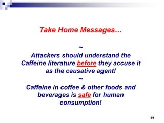 Take Home Messages… ~ Attackers should understand the Caffeine literature beforethey accuse it as the causative agent! ~ Caffeine in coffee & other foods and beverages is safefor human consumption! 
59 
 