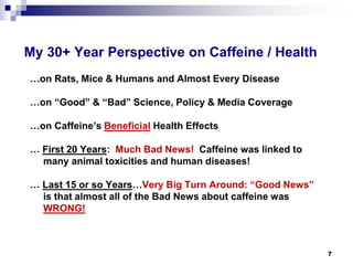 My 30+ Year Perspective on Caffeine / Health 
…on Rats, Mice & Humans and Almost Every Disease 
…on “Good” & “Bad” Science, Policy & Media Coverage 
…on Caffeine’s BeneficialHealth Effects 
… First 20 Years: Much Bad News! Caffeine was linked to many animal toxicities and human diseases! 
… Last 15 or so Years…Very Big Turn Around: “Good News” is that almost all of the Bad News about caffeine was WRONG! 
7 
 
