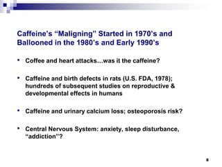 Caffeine’s “Maligning” Started in 1970’s and Ballooned in the 1980’s and Early 1990’s 
• 
Coffee and heart attacks…was it the caffeine? 
• 
Caffeine and birth defects in rats (U.S. FDA, 1978); hundreds of subsequent studies on reproductive & developmental effects in humans 
• 
Caffeine and urinary calcium loss; osteoporosis risk? 
• 
Central Nervous System: anxiety, sleep disturbance, “addiction”? 
8 
 