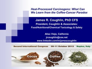 Heat-Processed Carcinogens: What Can
We Learn from the Coffee-Cancer Paradox

James R. Coughlin, PhD CFS
President, Coughlin & Associates:
Food/Nutritional/Chemical Toxicology & Safety
Aliso Viejo, California
jrcoughlin@cox.net
www.linkedin.com/in/jamescoughlin

 