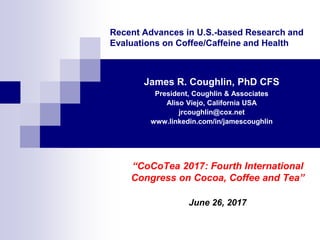 Recent Advances in U.S.-based Research and
Evaluations on Coffee/Caffeine and Health
James R. Coughlin, PhD CFS
President, Coughlin & Associates
Aliso Viejo, California USA
jrcoughlin@cox.net
www.linkedin.com/in/jamescoughlin
“CoCoTea 2017: Fourth International
Congress on Cocoa, Coffee and Tea”
June 26, 2017
 