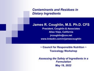 Contaminants and Residues in
Dietary Ingredients
James R. Coughlin, M.S. Ph.D. CFS
President, Coughlin & Associates
Aliso Viejo, California
jrcoughlin@cox.net
www.linkedin.com/in/jamescoughlin
~ Council for Responsible Nutrition ~
Toxicology Workshop
Assessing the Safety of Ingredients in a
Formulation
May 19, 2022
 
