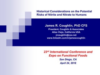 Historical Considerations on the Potential
Risks of Nitrite and Nitrate to Humans
James R. Coughlin, PhD CFS
President, Coughlin & Associates
Aliso Viejo, California USA
jrcoughlin@cox.net
www.linkedin.com/in/jamescoughlin
23rd International Conference and
Expo on Functional Foods
San Diego, CA
April 24, 2018
 