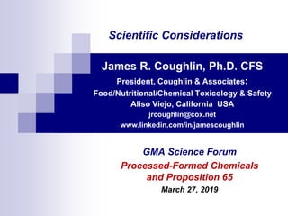 Scientific Considerations
James R. Coughlin, Ph.D. CFS
President, Coughlin & Associates:
Food/Nutritional/Chemical Toxicology & Safety
Aliso Viejo, California USA
jrcoughlin@cox.net
www.linkedin.com/in/jamescoughlin
GMA Science Forum
Processed-Formed Chemicals
and Proposition 65
March 27, 2019
 