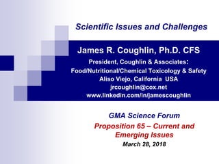 Scientific Issues and Challenges
James R. Coughlin, Ph.D. CFS
President, Coughlin & Associates:
Food/Nutritional/Chemical Toxicology & Safety
Aliso Viejo, California USA
jrcoughlin@cox.net
www.linkedin.com/in/jamescoughlin
GMA Science Forum
Proposition 65 – Current and
Emerging Issues
March 28, 2018
 