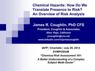 Chemical Hazards: How Do We
Translate Presence to Risk?
An Overview of Risk Analysis
James R. Coughlin, PhD CFS
President, Coughlin & Associates
Aliso Viejo, California
jrcoughlin@cox.net
www.linkedin.com/in/jamescoughlin
IAFP / Charlotte / July 29, 2013
SYMPOSIUM
“Chemical Risk Assessment 101:
A Better Understanding of a Complex
Subject Made Easier”
 