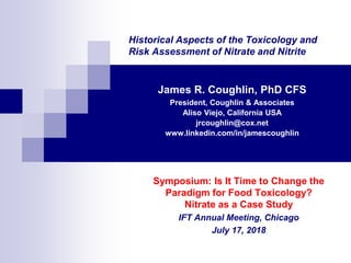 Historical Aspects of the Toxicology and
Risk Assessment of Nitrate and Nitrite
James R. Coughlin, PhD CFS
President, Coughlin & Associates
Aliso Viejo, California USA
jrcoughlin@cox.net
www.linkedin.com/in/jamescoughlin
Symposium: Is It Time to Change the
Paradigm for Food Toxicology?
Nitrate as a Case Study
IFT Annual Meeting, Chicago
July 17, 2018
 