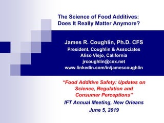 The Science of Food Additives:
Does It Really Matter Anymore?
James R. Coughlin, Ph.D. CFS
President, Coughlin & Associates
Aliso Viejo, California
jrcoughlin@cox.net
www.linkedin.com/in/jamescoughlin
“Food Additive Safety: Updates on
Science, Regulation and
Consumer Perceptions”
IFT Annual Meeting, New Orleans
June 5, 2019
 