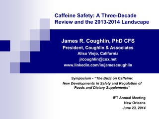 Caffeine Safety: A Three-Decade
Review and the 2013-2014 Landscape
James R. Coughlin, PhD CFS
President, Coughlin & Associates
Aliso Viejo, California
jrcoughlin@cox.net
www.linkedin.com/in/jamescoughlin
Symposium - “The Buzz on Caffeine:
New Developments in Safety and Regulation of
Foods and Dietary Supplements“
IFT Annual Meeting
New Orleans
June 23, 2014
 