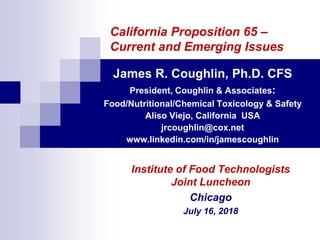 California Proposition 65 –
Current and Emerging Issues
James R. Coughlin, Ph.D. CFS
President, Coughlin & Associates:
Food/Nutritional/Chemical Toxicology & Safety
Aliso Viejo, California USA
jrcoughlin@cox.net
www.linkedin.com/in/jamescoughlin
Institute of Food Technologists
Joint Luncheon
Chicago
July 16, 2018
 