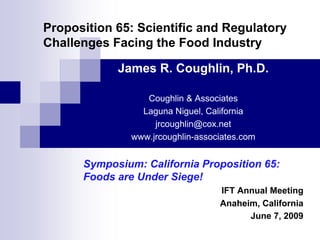 Proposition 65: Scientific and Regulatory
Challenges Facing the Food Industry

            James R. Coughlin, Ph.D.

                  Coughlin & Associates
                 Laguna Niguel, California
                    jrcoughlin@cox.net
               www.jrcoughlin-associates.com


      Symposium: California Proposition 65:
      Foods are Under Siege!
                                   IFT Annual Meeting
                                   Anaheim, California
                                         June 7, 2009
 